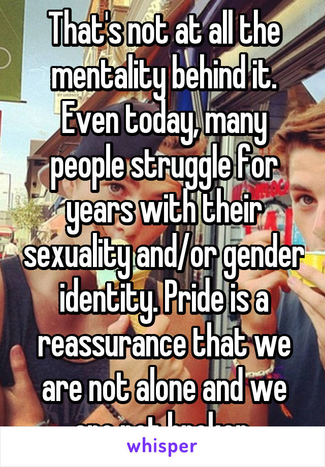 That's not at all the mentality behind it. Even today, many people struggle for years with their sexuality and/or gender identity. Pride is a reassurance that we are not alone and we are not broken 