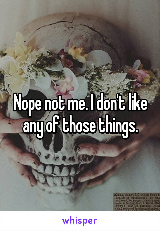 Nope not me. I don't like any of those things.