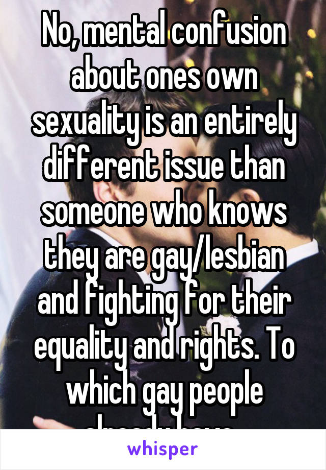 No, mental confusion about ones own sexuality is an entirely different issue than someone who knows they are gay/lesbian and fighting for their equality and rights. To which gay people already have. 