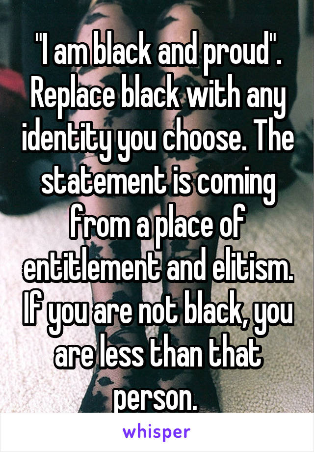 "I am black and proud". Replace black with any identity you choose. The statement is coming from a place of entitlement and elitism. If you are not black, you are less than that person. 