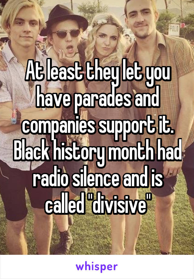 At least they let you have parades and companies support it. Black history month had radio silence and is called "divisive"