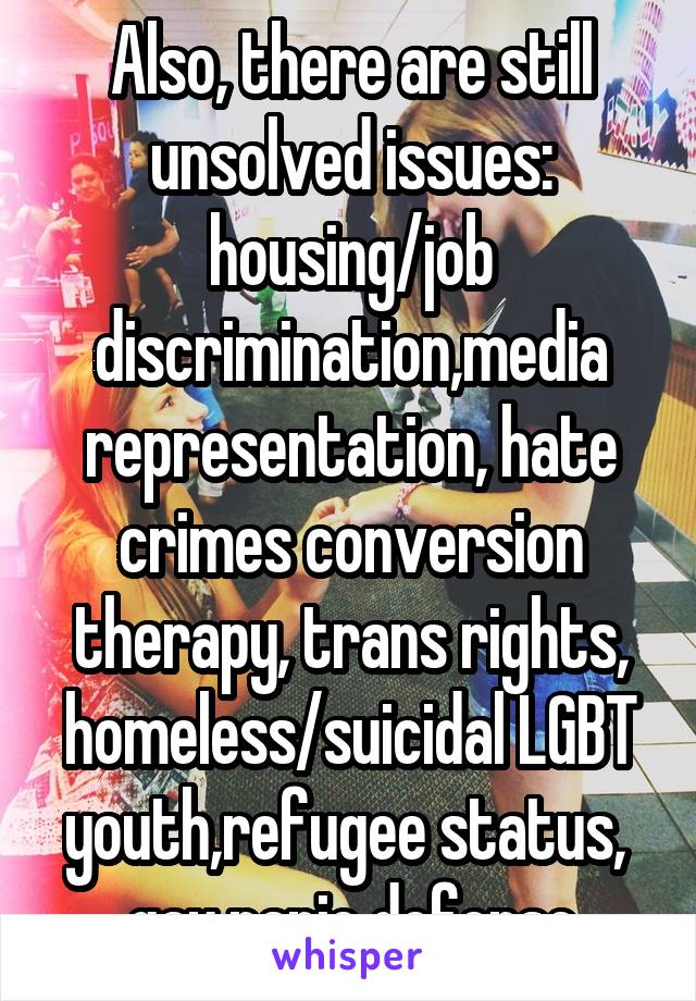 Also, there are still unsolved issues: housing/job discrimination,media representation, hate crimes conversion therapy, trans rights, homeless/suicidal LGBT youth,refugee status,  gay panic defense