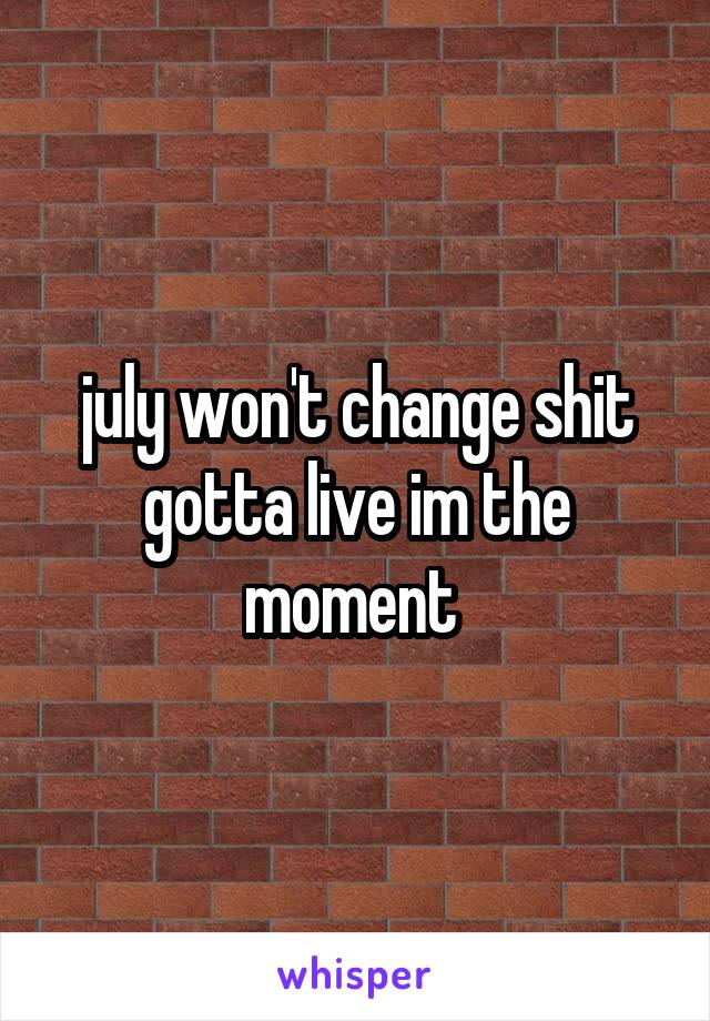 july won't change shit gotta live im the moment 