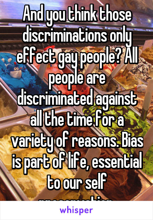 And you think those discriminations only effect gay people? All people are discriminated against all the time for a variety of reasons. Bias is part of life, essential to our self preservation.