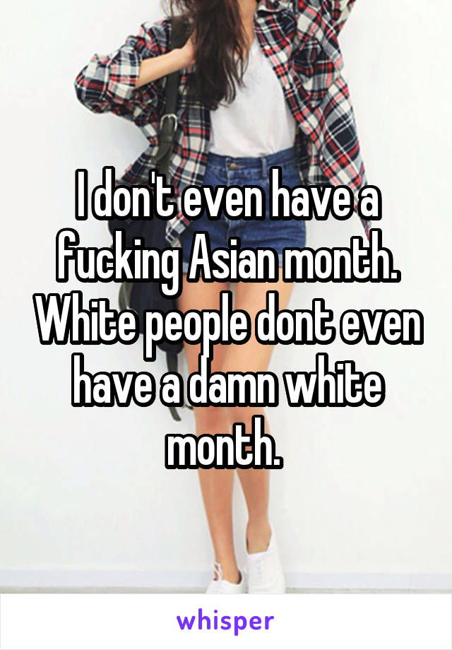 I don't even have a fucking Asian month. White people dont even have a damn white month. 