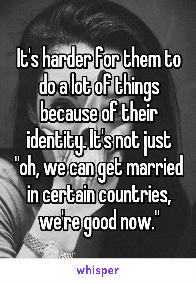 It's harder for them to do a lot of things because of their identity. It's not just "oh, we can get married in certain countries, we're good now."