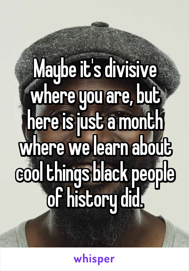 Maybe it's divisive where you are, but here is just a month where we learn about cool things black people of history did.