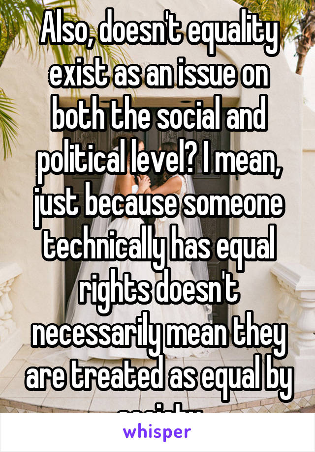 Also, doesn't equality exist as an issue on both the social and political level? I mean, just because someone technically has equal rights doesn't necessarily mean they are treated as equal by society