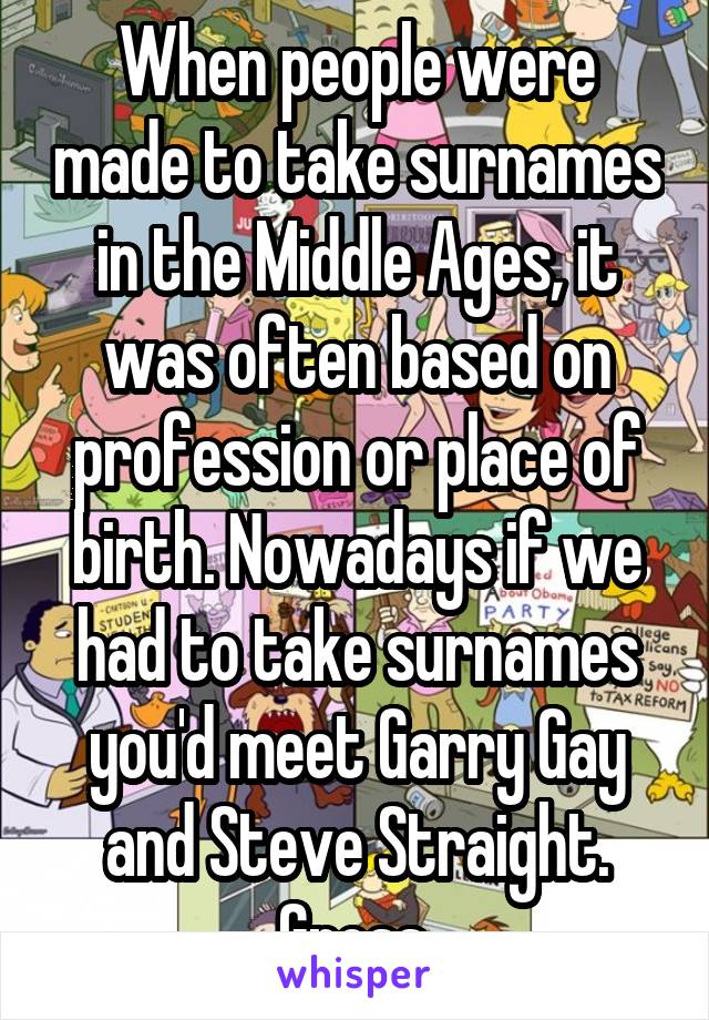 When people were made to take surnames in the Middle Ages, it was often based on profession or place of birth. Nowadays if we had to take surnames you'd meet Garry Gay and Steve Straight. Gross.