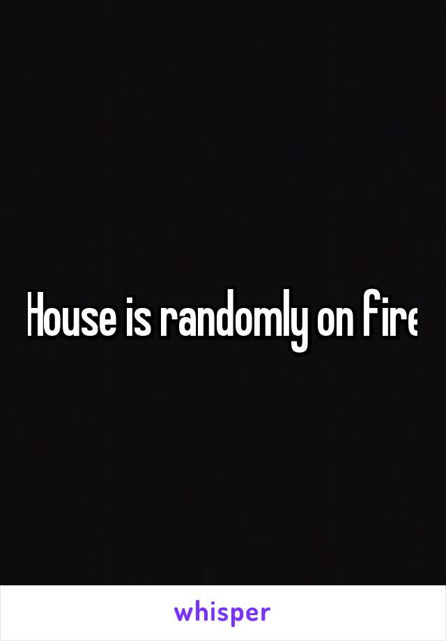 House is randomly on fire