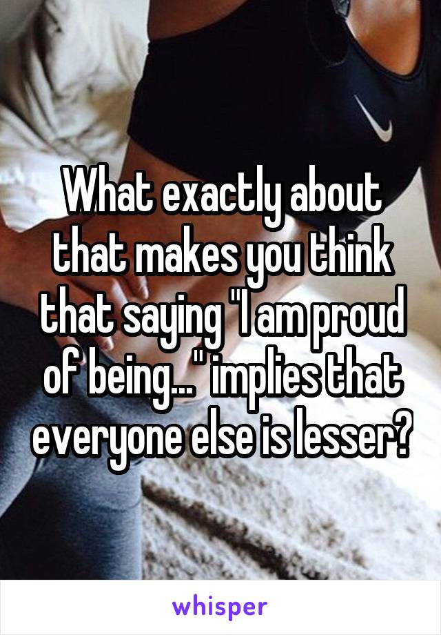 What exactly about that makes you think that saying "I am proud of being..." implies that everyone else is lesser?