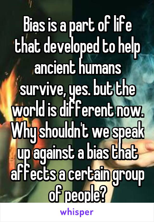 Bias is a part of life that developed to help ancient humans survive, yes. but the world is different now. Why shouldn't we speak up against a bias that affects a certain group of people?