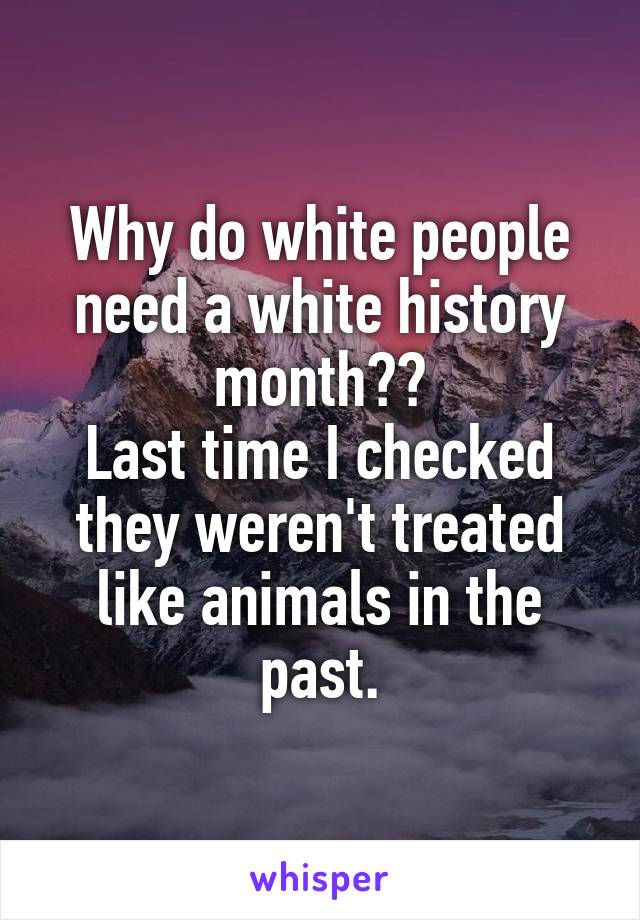 Why do white people need a white history month??
Last time I checked they weren't treated like animals in the past.