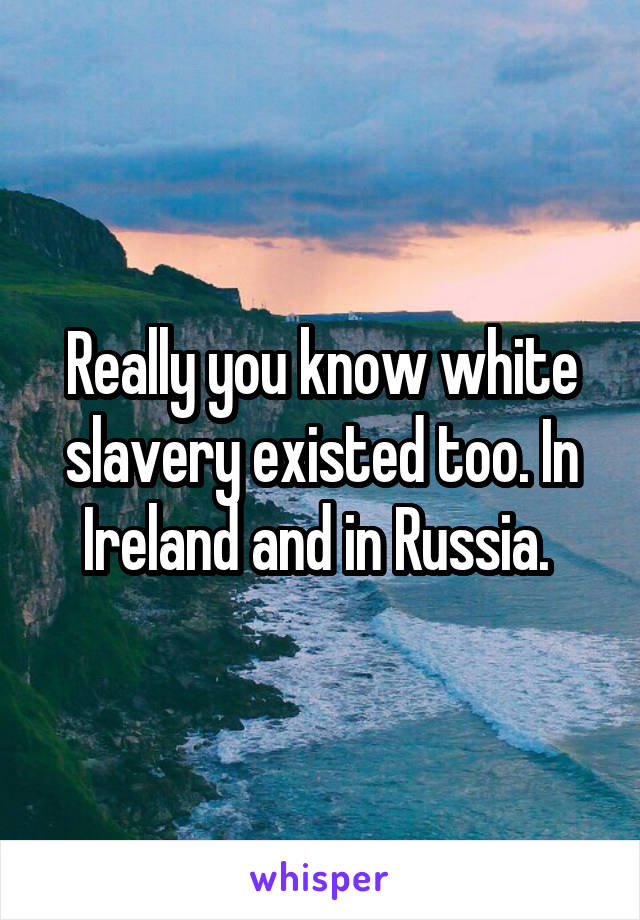 Really you know white slavery existed too. In Ireland and in Russia. 