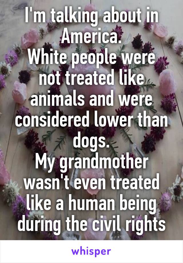 I'm talking about in America.
White people were not treated like animals and were considered lower than dogs.
My grandmother wasn't even treated like a human being during the civil rights era.