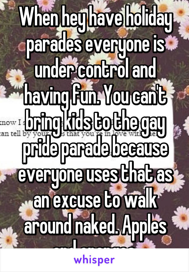 When hey have holiday parades everyone is under control and having fun. You can't bring kids to the gay pride parade because everyone uses that as an excuse to walk around naked. Apples and oranges.