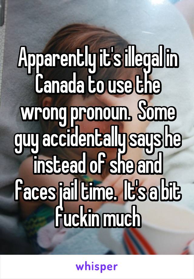 Apparently it's illegal in Canada to use the wrong pronoun.  Some guy accidentally says he instead of she and faces jail time.  It's a bit fuckin much