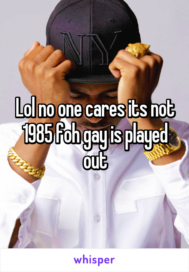 Lol no one cares its not 1985 foh gay is played out