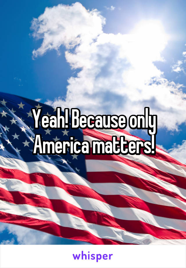 Yeah! Because only America matters!