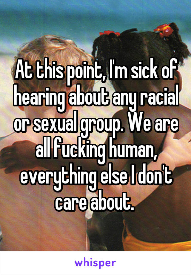 At this point, I'm sick of hearing about any racial or sexual group. We are all fucking human, everything else I don't care about. 