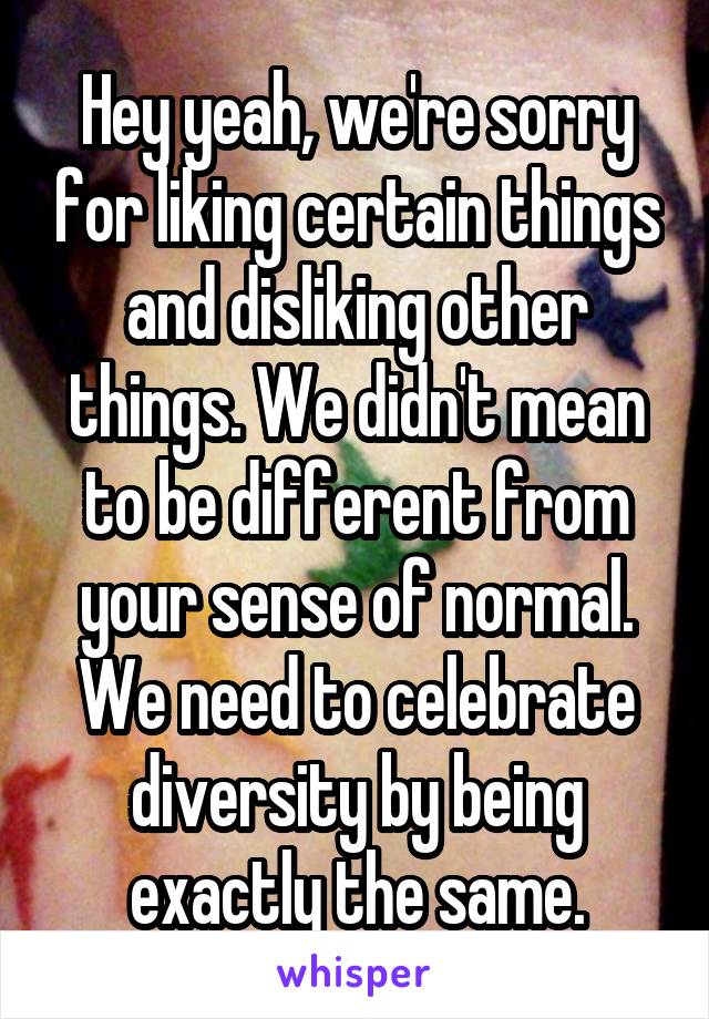 Hey yeah, we're sorry for liking certain things and disliking other things. We didn't mean to be different from your sense of normal. We need to celebrate diversity by being exactly the same.