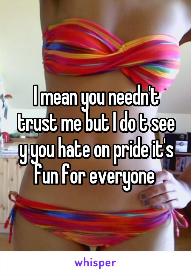 I mean you needn't trust me but I do t see y you hate on pride it's fun for everyone 