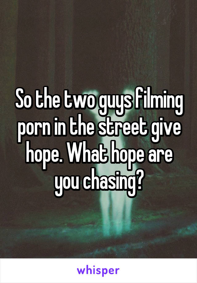 So the two guys filming porn in the street give hope. What hope are you chasing?