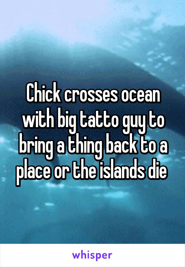 Chick crosses ocean with big tatto guy to bring a thing back to a place or the islands die 