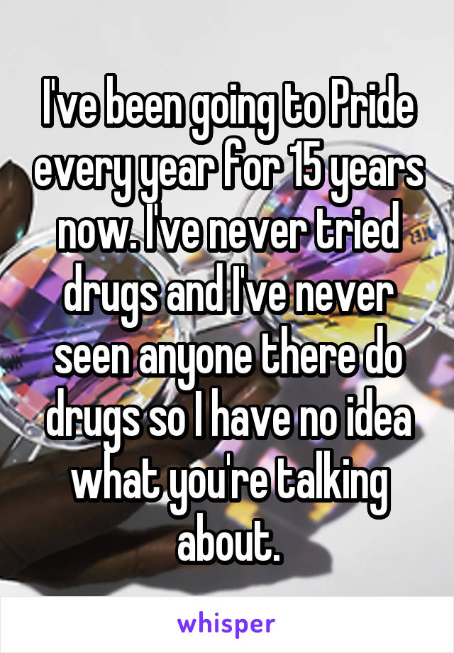 I've been going to Pride every year for 15 years now. I've never tried drugs and I've never seen anyone there do drugs so I have no idea what you're talking about.