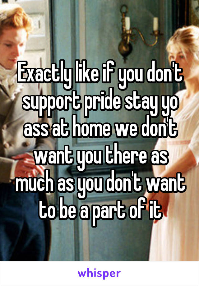 Exactly like if you don't support pride stay yo ass at home we don't want you there as much as you don't want to be a part of it