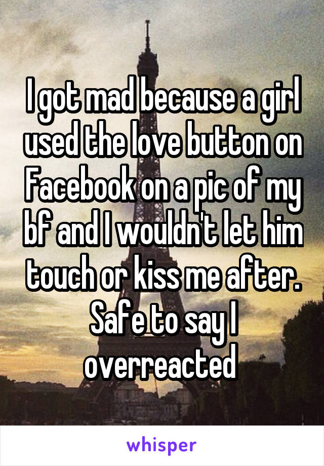 I got mad because a girl used the love button on Facebook on a pic of my bf and I wouldn't let him touch or kiss me after. Safe to say I overreacted 