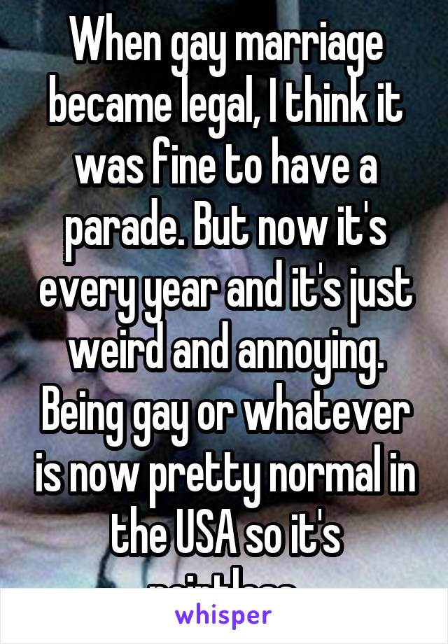 When gay marriage became legal, I think it was fine to have a parade. But now it's every year and it's just weird and annoying. Being gay or whatever is now pretty normal in the USA so it's pointless.