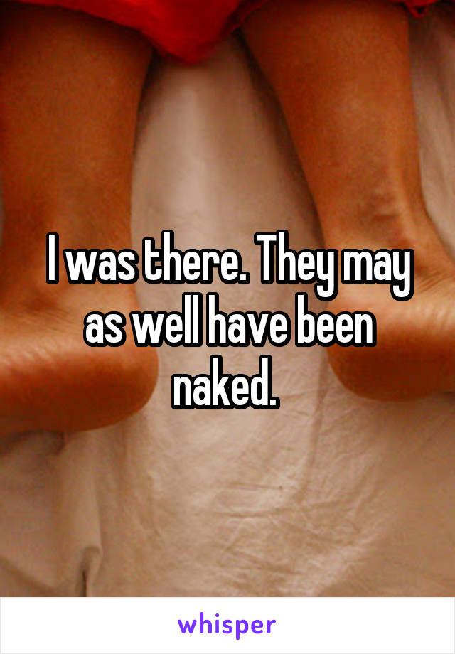 I was there. They may as well have been naked. 