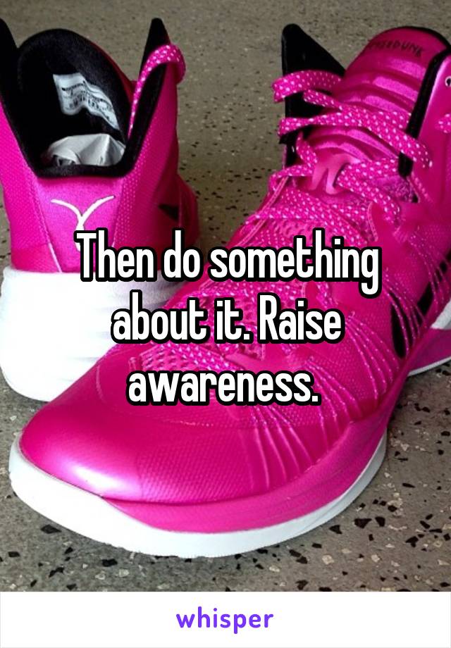 Then do something about it. Raise awareness. 