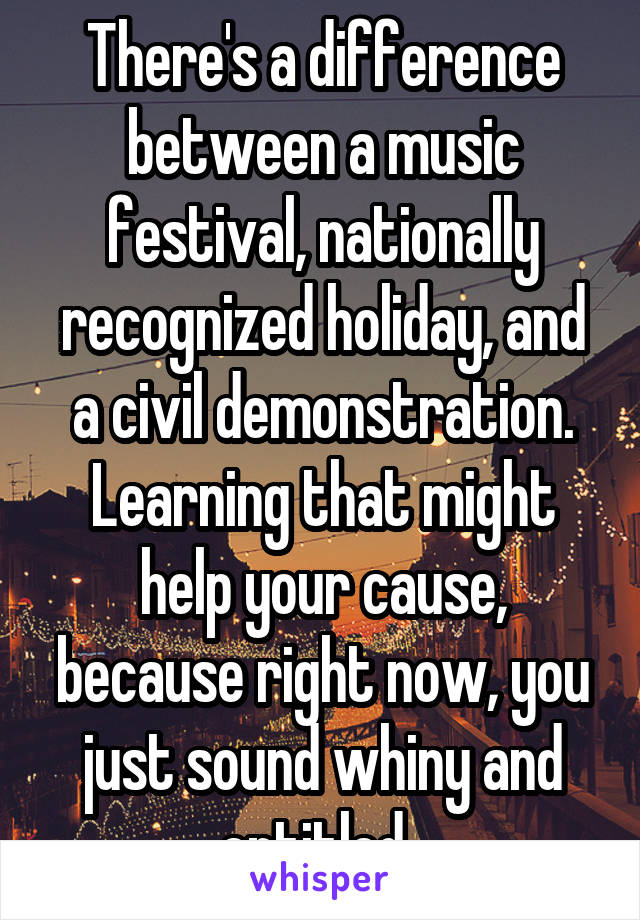 There's a difference between a music festival, nationally recognized holiday, and a civil demonstration. Learning that might help your cause, because right now, you just sound whiny and entitled. 