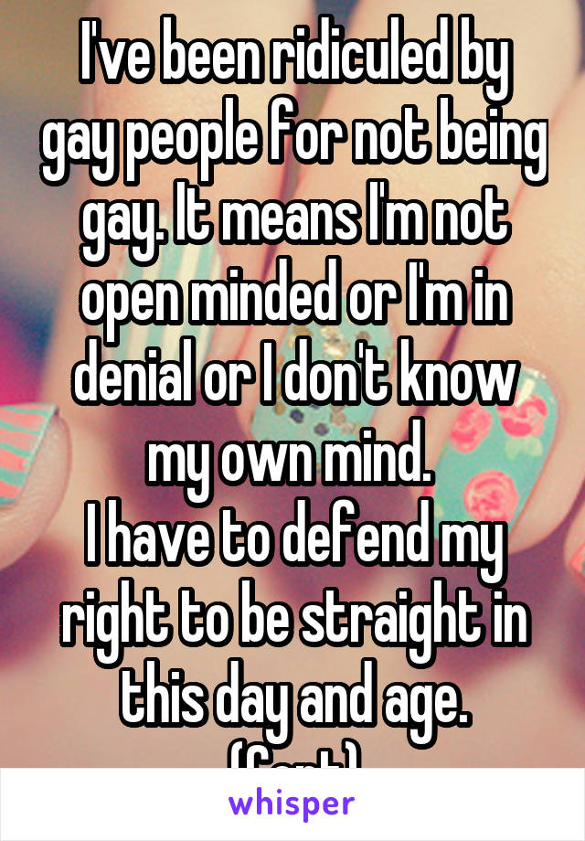 I've been ridiculed by gay people for not being gay. It means I'm not open minded or I'm in denial or I don't know my own mind. 
I have to defend my right to be straight in this day and age.
(Cont)