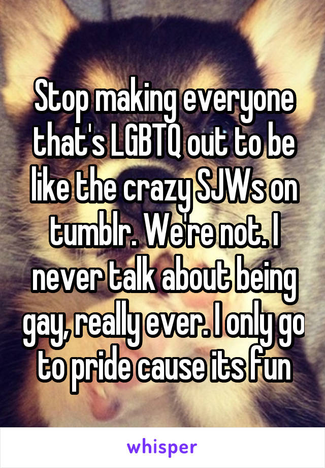 Stop making everyone that's LGBTQ out to be like the crazy SJWs on tumblr. We're not. I never talk about being gay, really ever. I only go to pride cause its fun