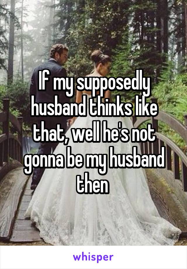 If my supposedly husband thinks like that, well he's not gonna be my husband then 