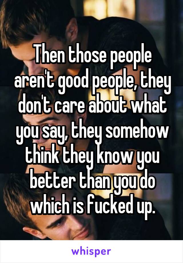 Then those people aren't good people, they don't care about what you say, they somehow think they know you better than you do which is fucked up.