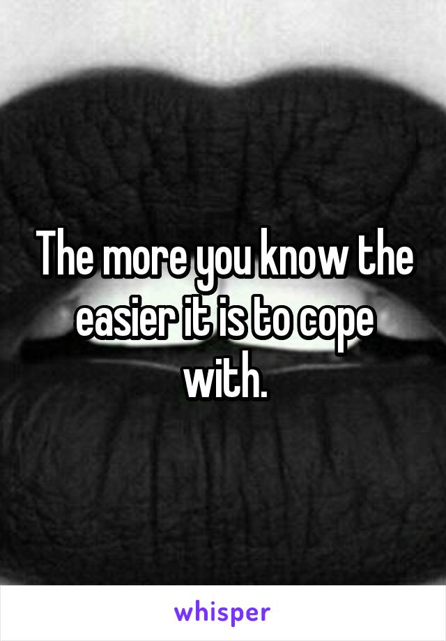 The more you know the easier it is to cope with.