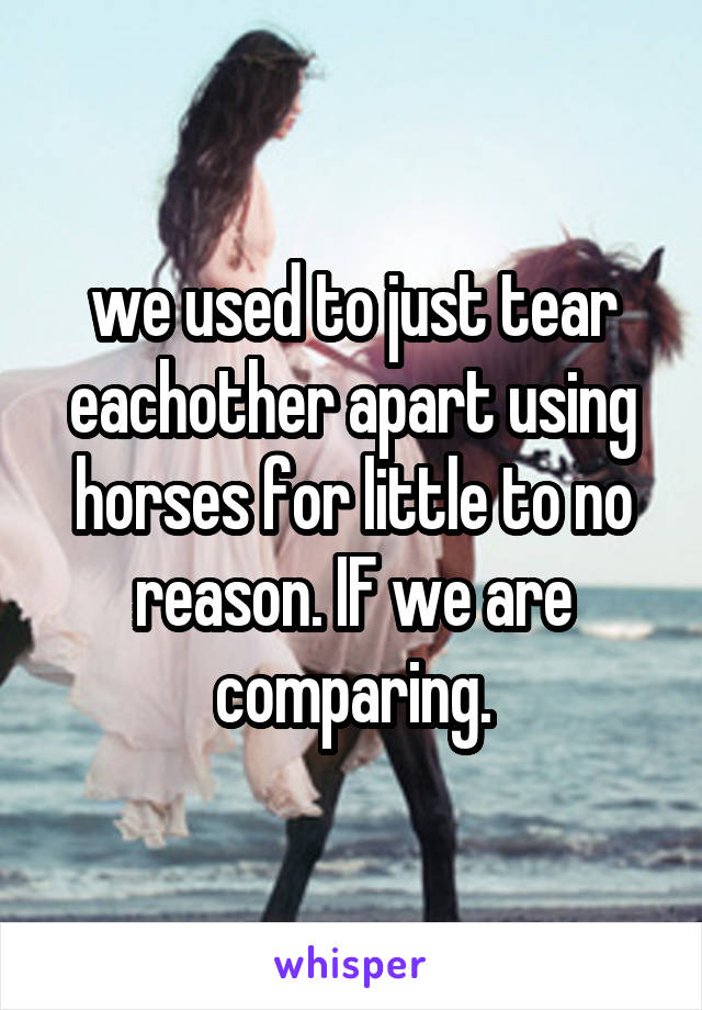 we used to just tear eachother apart using horses for little to no reason. IF we are comparing.