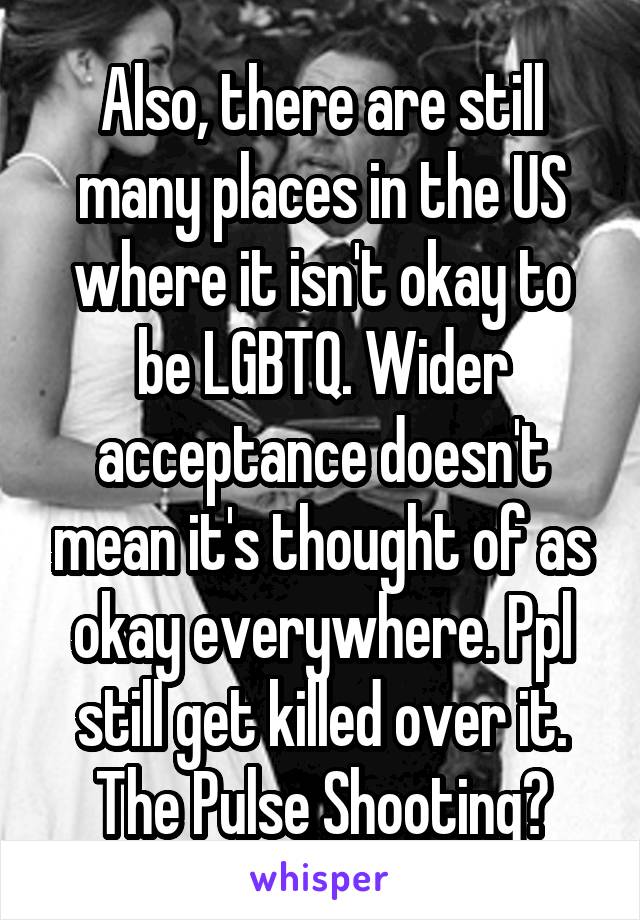 Also, there are still many places in the US where it isn't okay to be LGBTQ. Wider acceptance doesn't mean it's thought of as okay everywhere. Ppl still get killed over it. The Pulse Shooting?