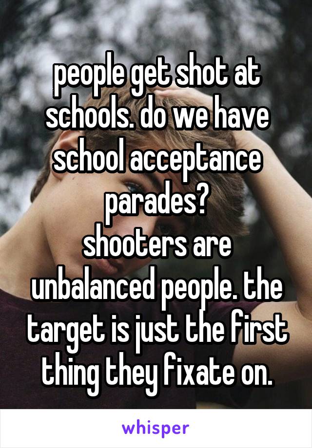 people get shot at schools. do we have school acceptance parades?
shooters are unbalanced people. the target is just the first thing they fixate on.