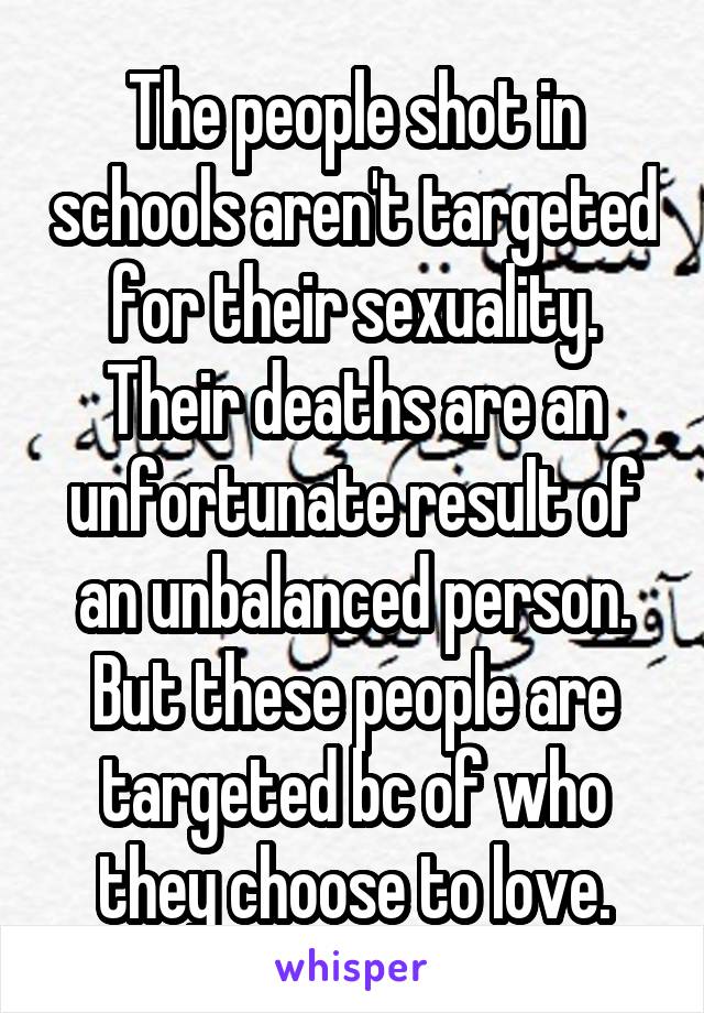 The people shot in schools aren't targeted for their sexuality. Their deaths are an unfortunate result of an unbalanced person. But these people are targeted bc of who they choose to love.