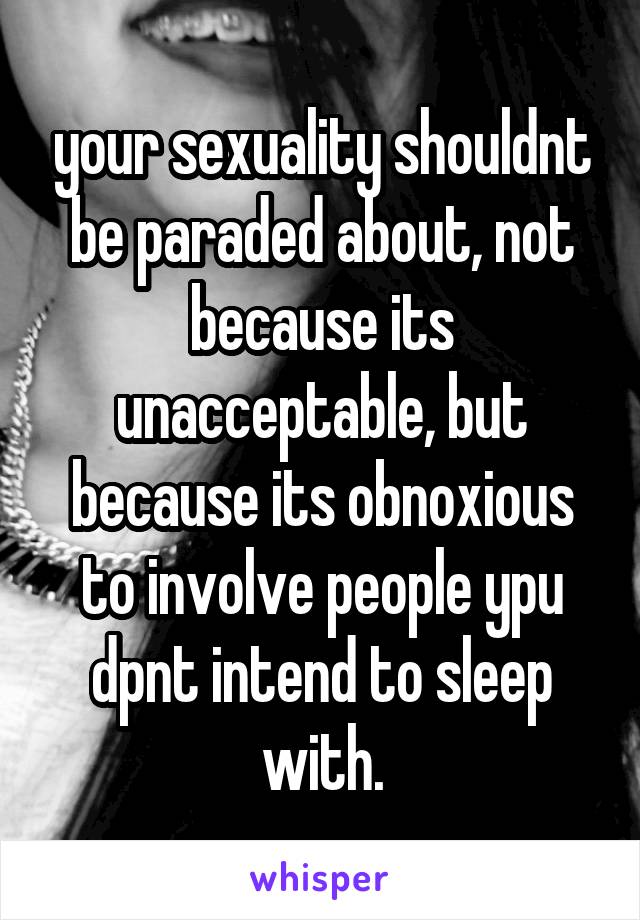 your sexuality shouldnt be paraded about, not because its unacceptable, but because its obnoxious to involve people ypu dpnt intend to sleep with.