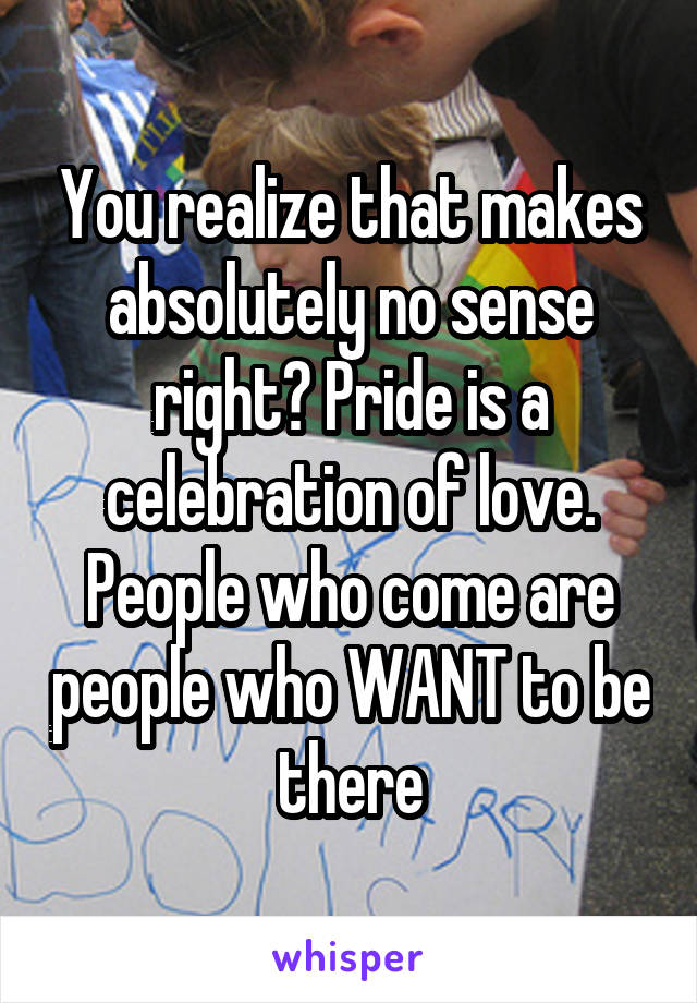 You realize that makes absolutely no sense right? Pride is a celebration of love. People who come are people who WANT to be there