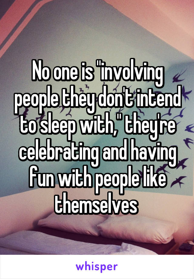 No one is "involving people they don't intend to sleep with," they're celebrating and having fun with people like themselves 