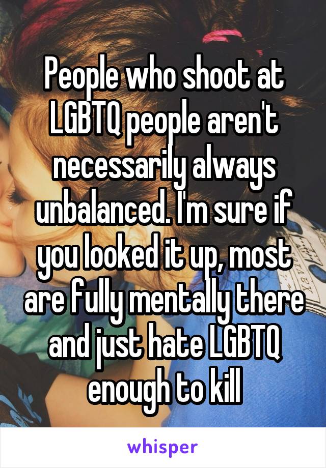 People who shoot at LGBTQ people aren't necessarily always unbalanced. I'm sure if you looked it up, most are fully mentally there and just hate LGBTQ enough to kill