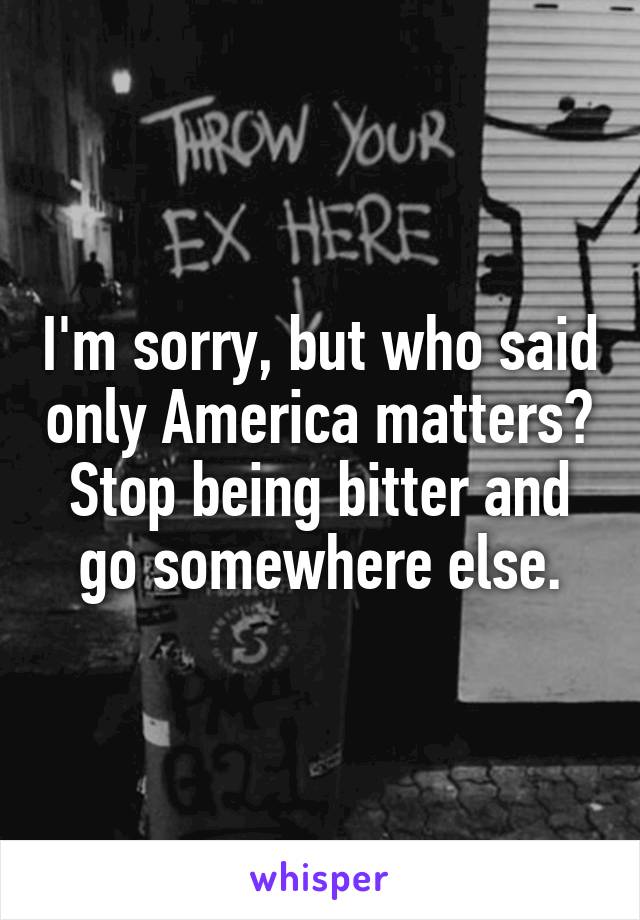 I'm sorry, but who said only America matters?
Stop being bitter and go somewhere else.