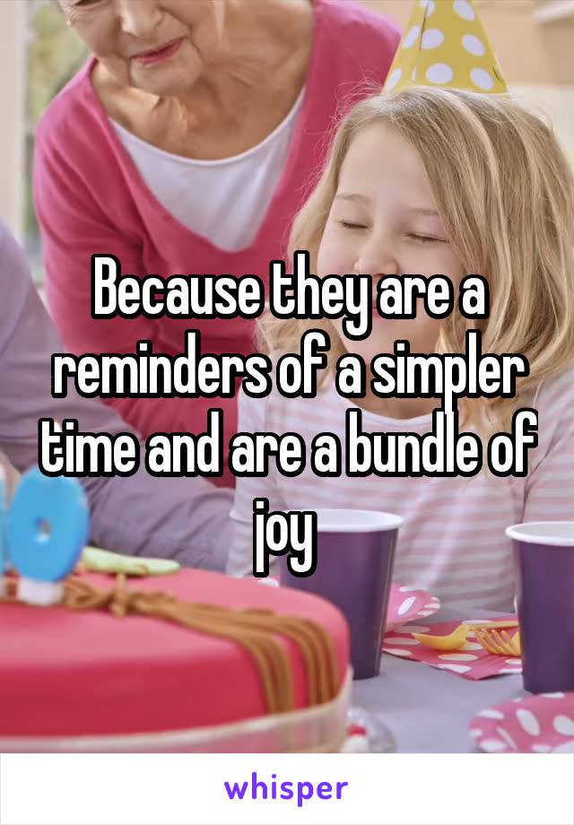 Because they are a reminders of a simpler time and are a bundle of joy 